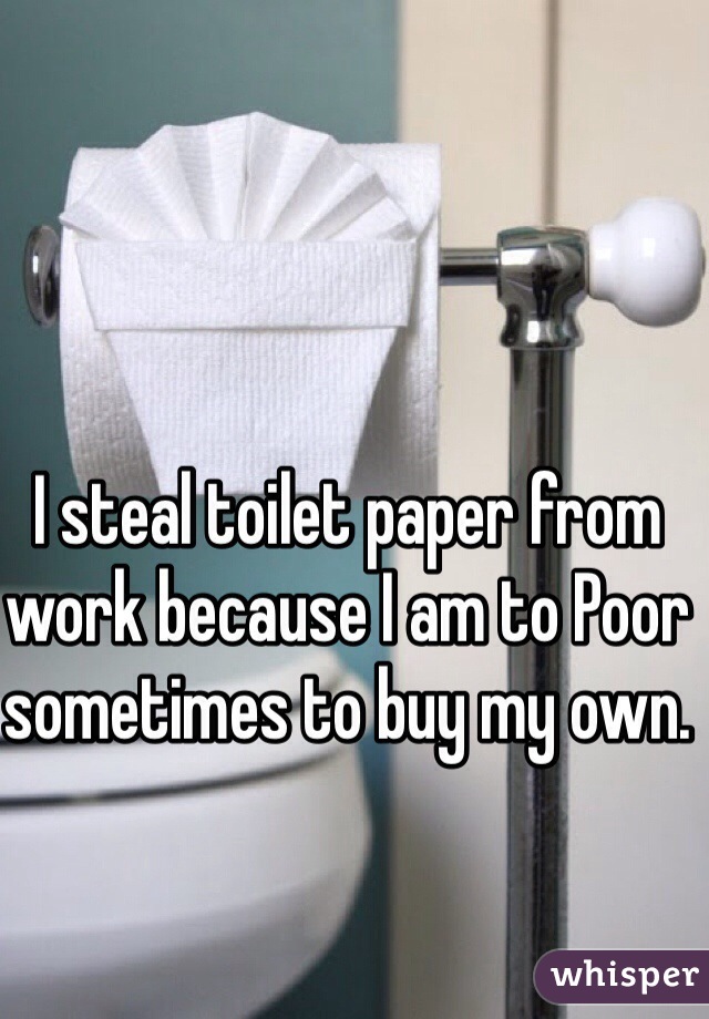 I steal toilet paper from work because I am to Poor sometimes to buy my own. 
