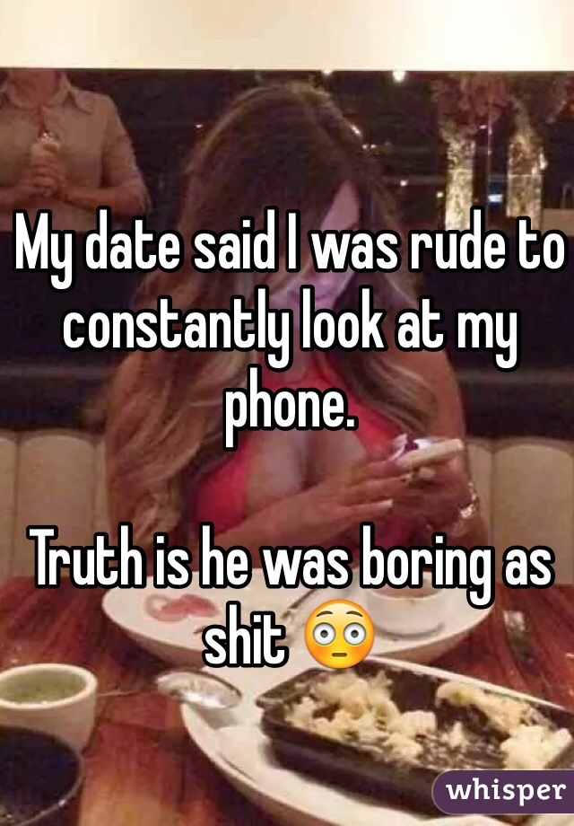 My date said I was rude to constantly look at my phone. 

Truth is he was boring as shit 😳