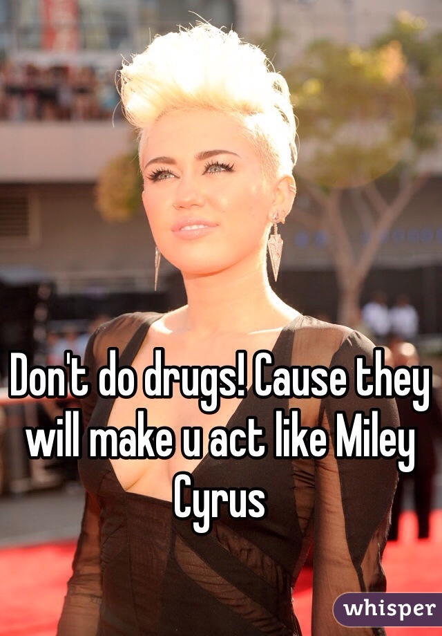 Don't do drugs! Cause they will make u act like Miley Cyrus 