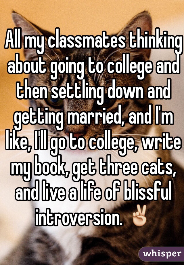 All my classmates thinking about going to college and then settling down and getting married, and I'm like, I'll go to college, write my book, get three cats, and live a life of blissful introversion. ✌️