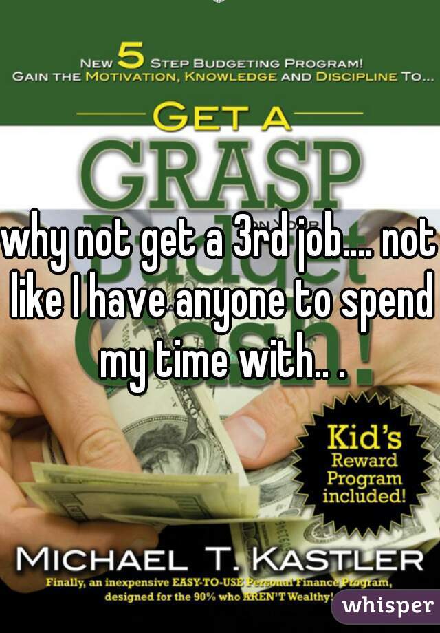why not get a 3rd job.... not like I have anyone to spend my time with.. .