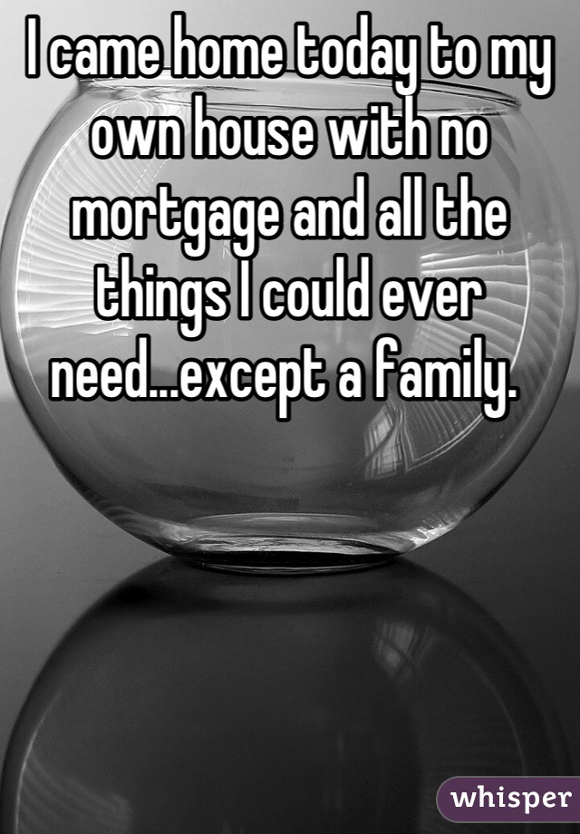 I came home today to my own house with no mortgage and all the things I could ever need...except a family. 