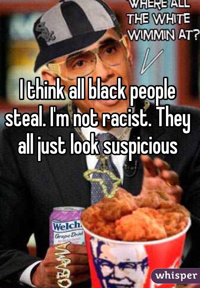 I think all black people steal. I'm not racist. They all just look suspicious 