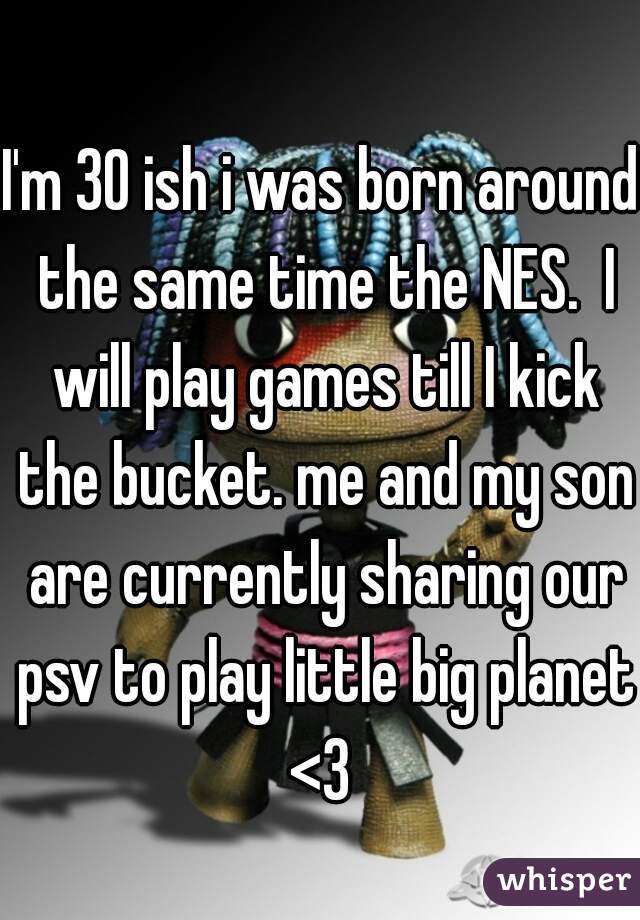 I'm 30 ish i was born around the same time the NES.  I will play games till I kick the bucket. me and my son are currently sharing our psv to play little big planet <3 