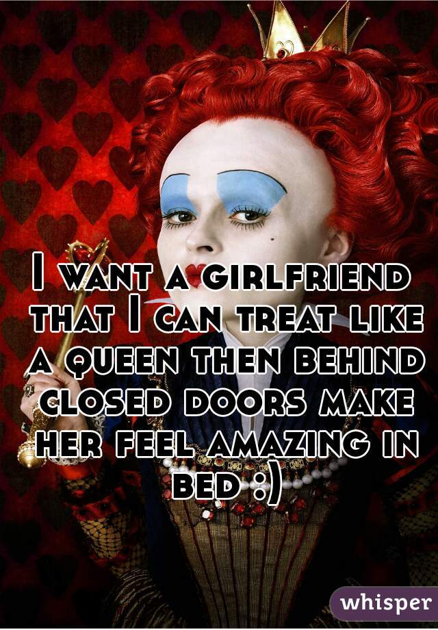 I want a girlfriend that I can treat like a queen then behind closed doors make her feel amazing in bed :)