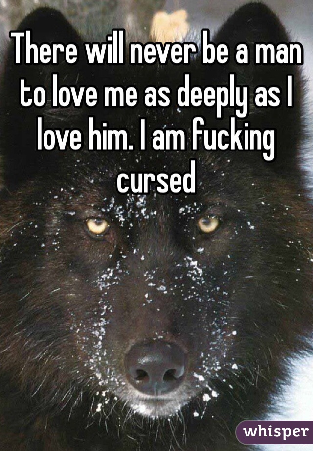 There will never be a man to love me as deeply as I love him. I am fucking cursed