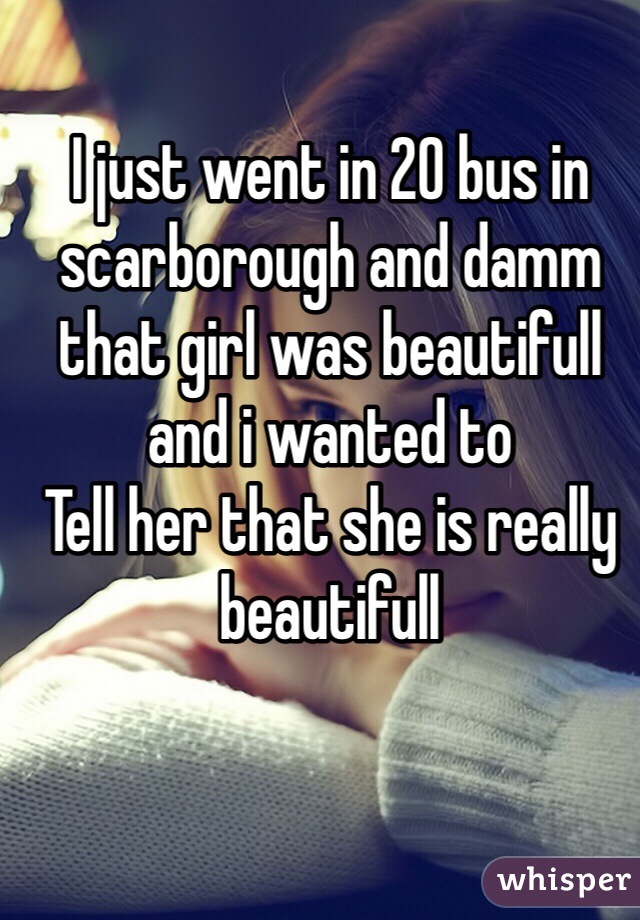 I just went in 20 bus in scarborough and damm that girl was beautifull and i wanted to
Tell her that she is really beautifull