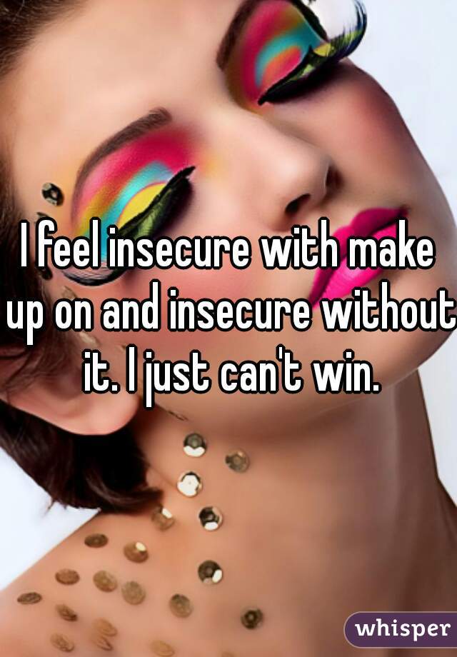 I feel insecure with make up on and insecure without it. I just can't win.