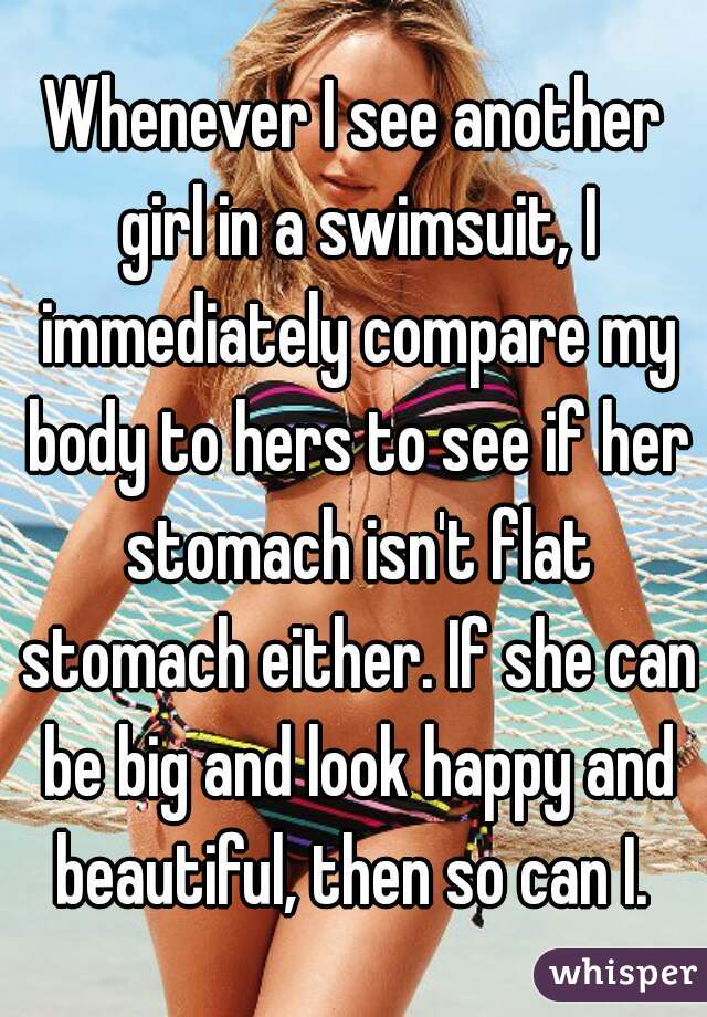 Whenever I see another girl in a swimsuit, I immediately compare my body to hers to see if her stomach isn't flat stomach either. If she can be big and look happy and beautiful, then so can I. 