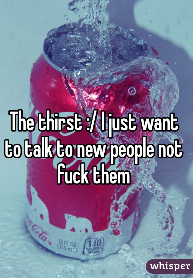 The thirst :/ I just want to talk to new people not fuck them