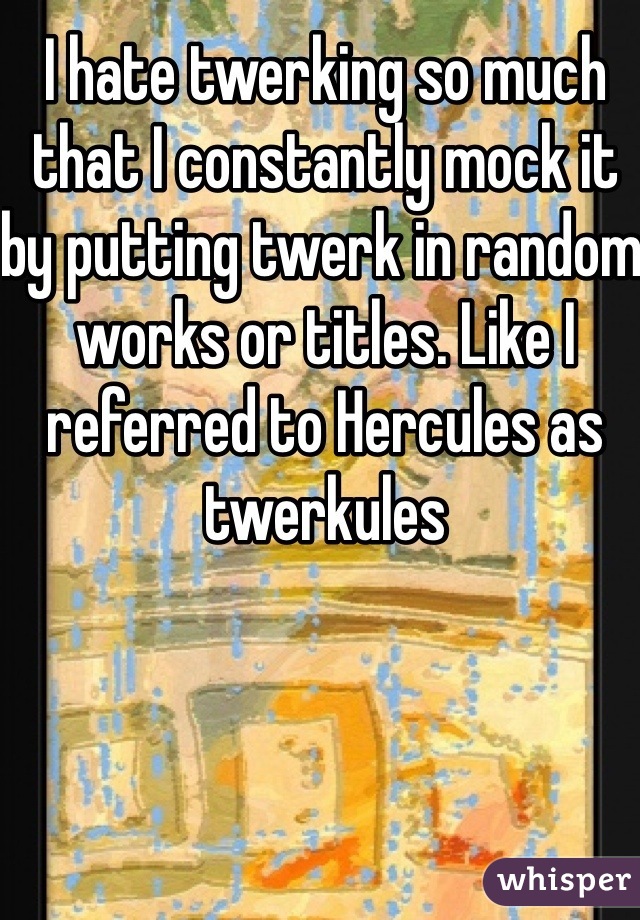 I hate twerking so much that I constantly mock it by putting twerk in random works or titles. Like I referred to Hercules as twerkules 
