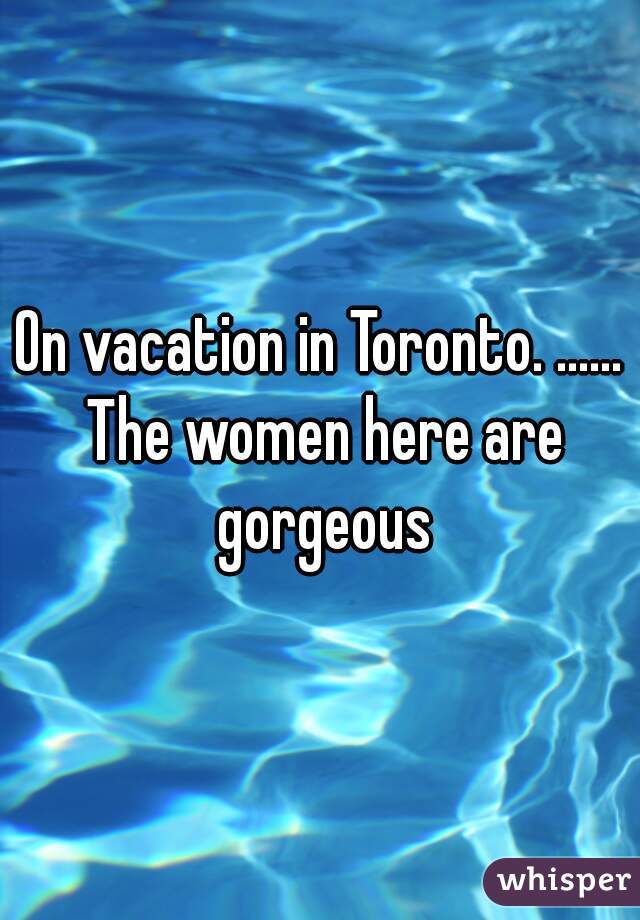On vacation in Toronto. ...... The women here are gorgeous