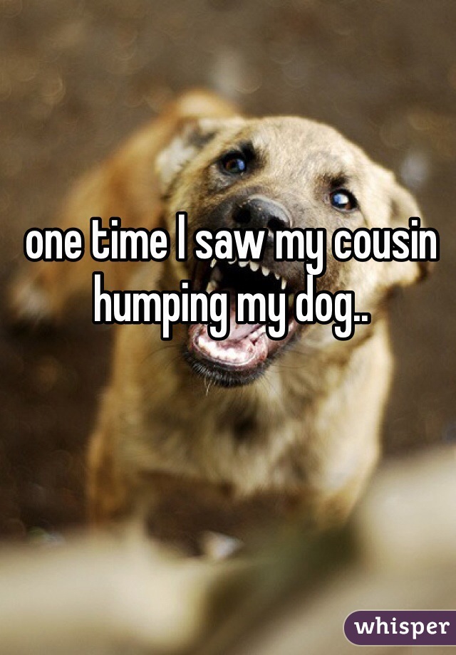 one time I saw my cousin humping my dog..