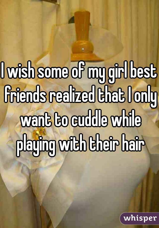 I wish some of my girl best friends realized that I only want to cuddle while playing with their hair
