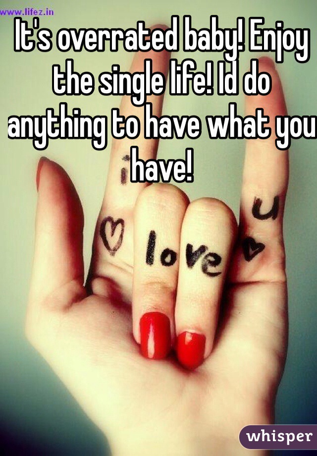 It's overrated baby! Enjoy the single life! Id do anything to have what you have!
