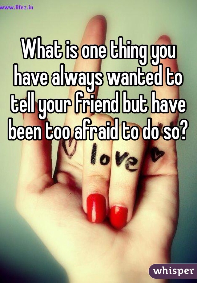 What is one thing you have always wanted to tell your friend but have been too afraid to do so? 
