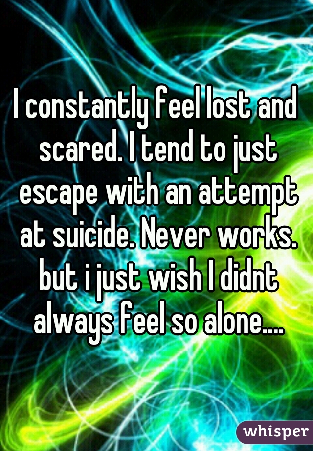 I constantly feel lost and scared. I tend to just escape with an attempt at suicide. Never works. but i just wish I didnt always feel so alone....