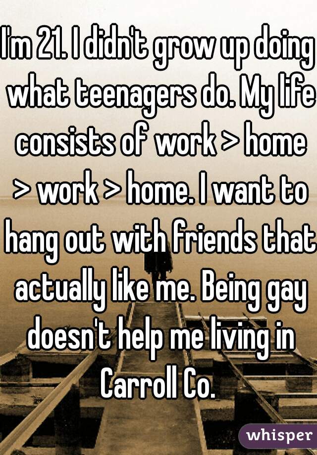 I'm 21. I didn't grow up doing what teenagers do. My life consists of work > home > work > home. I want to hang out with friends that actually like me. Being gay doesn't help me living in Carroll Co. 