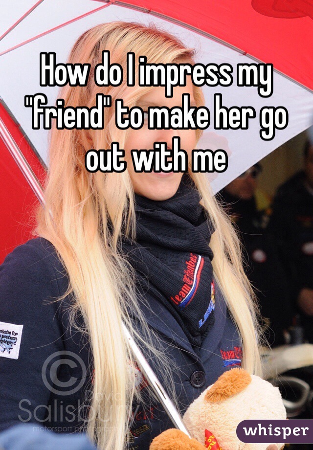 How do I impress my "friend" to make her go out with me