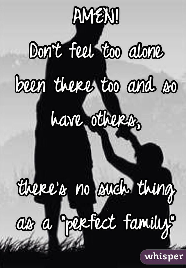 AMEN! 
Don't feel too alone 
been there too and so have others, 

there's no such thing as a "perfect family"