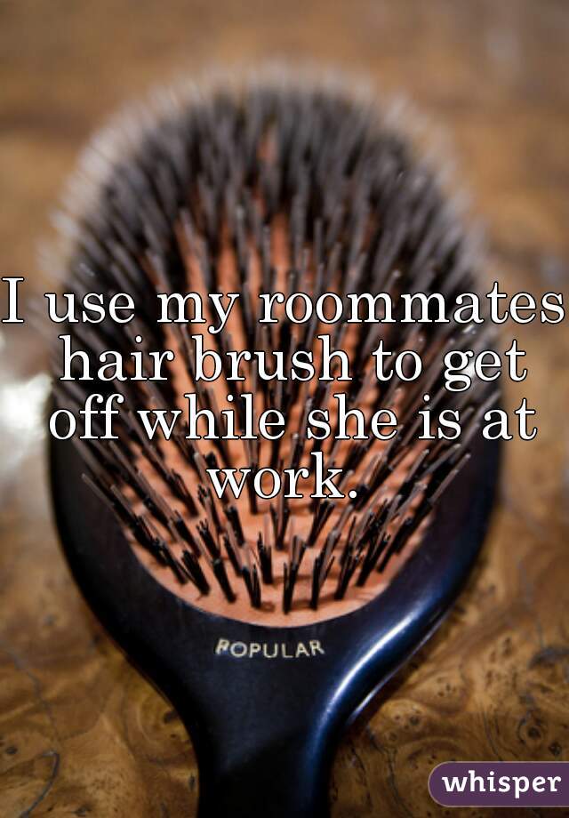 I use my roommates hair brush to get off while she is at work. 
