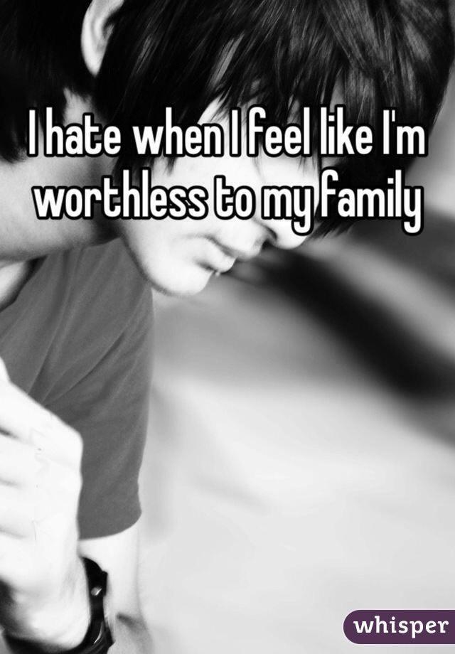 I hate when I feel like I'm worthless to my family 
