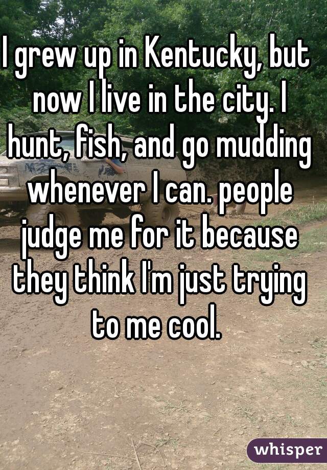 I grew up in Kentucky, but now I live in the city. I hunt, fish, and go mudding whenever I can. people judge me for it because they think I'm just trying to me cool. 