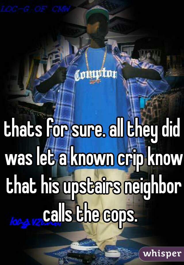 thats for sure. all they did was let a known crip know that his upstairs neighbor calls the cops.  