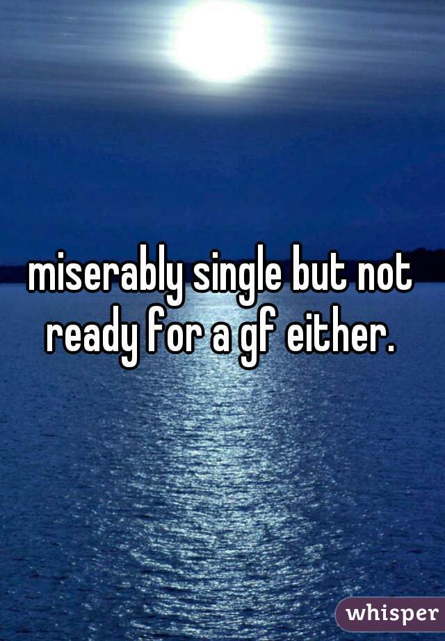 miserably single but not ready for a gf either. 