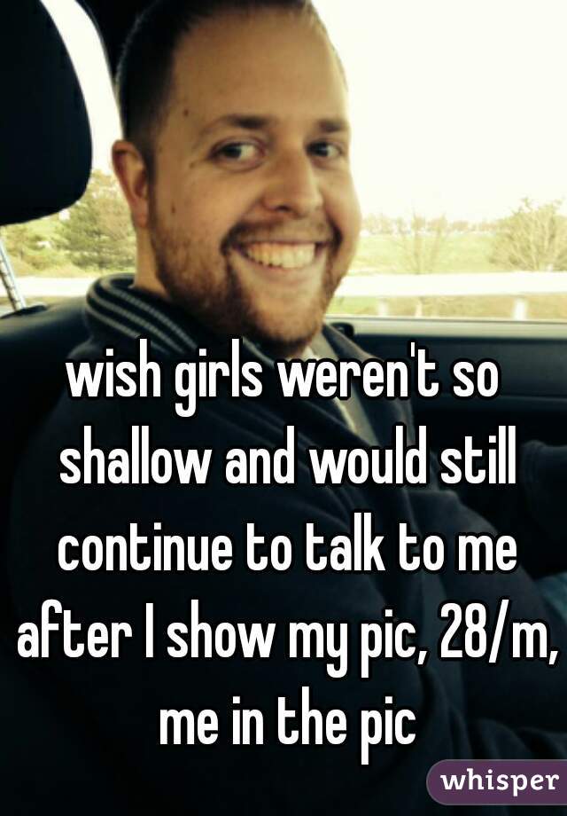 wish girls weren't so shallow and would still continue to talk to me after I show my pic, 28/m, me in the pic