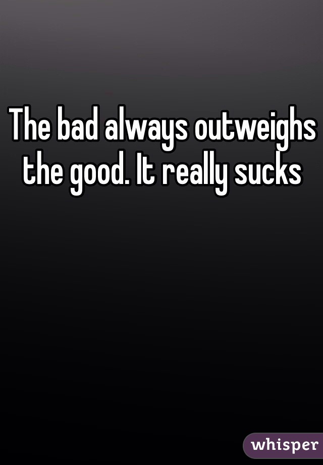 The bad always outweighs the good. It really sucks 