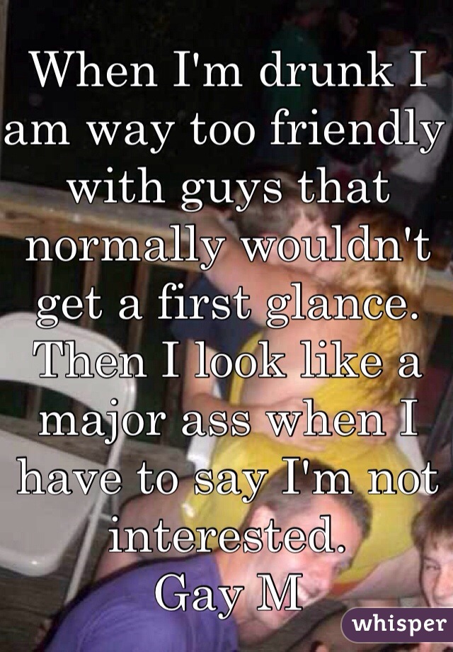 When I'm drunk I am way too friendly with guys that normally wouldn't get a first glance. Then I look like a major ass when I have to say I'm not interested.
Gay M