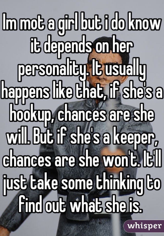 Im mot a girl but i do know it depends on her personality. It usually happens like that, if she's a hookup, chances are she will. But if she's a keeper, chances are she won't. It'll just take some thinking to find out what she is. 
