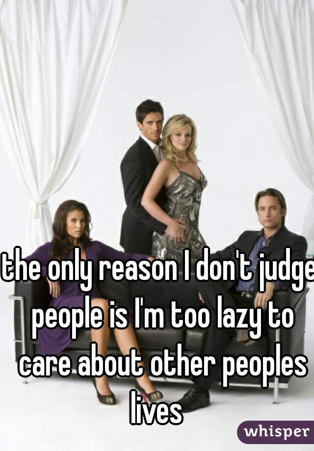 the only reason I don't judge people is I'm too lazy to care about other peoples lives  