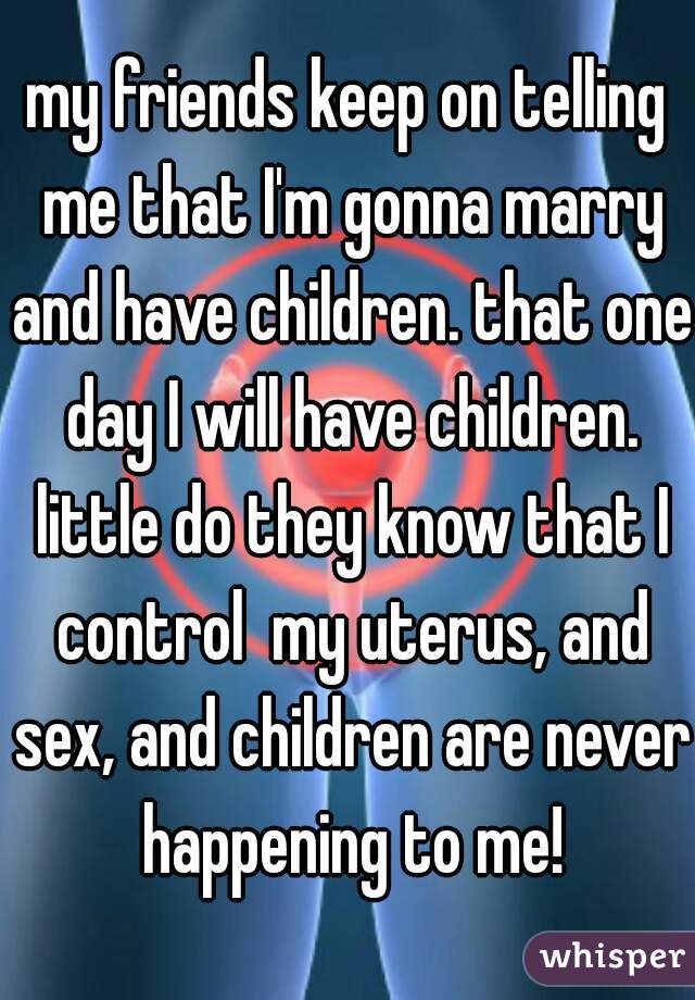 my friends keep on telling me that I'm gonna marry and have children. that one day I will have children. little do they know that I control  my uterus, and sex, and children are never happening to me!