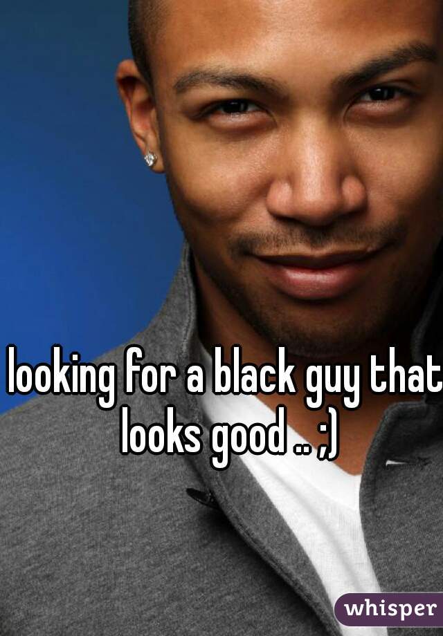 looking for a black guy that looks good .. ;)