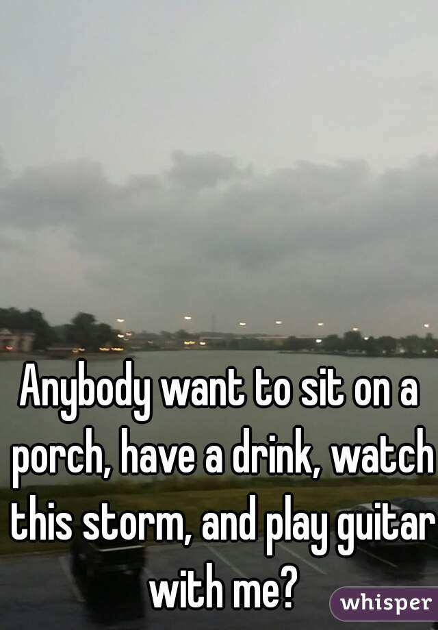 Anybody want to sit on a porch, have a drink, watch this storm, and play guitar with me?