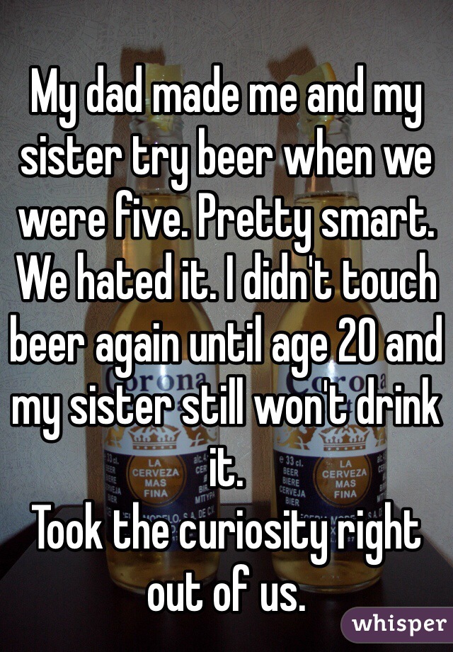 
My dad made me and my sister try beer when we were five. Pretty smart. We hated it. I didn't touch beer again until age 20 and my sister still won't drink it.
Took the curiosity right out of us.