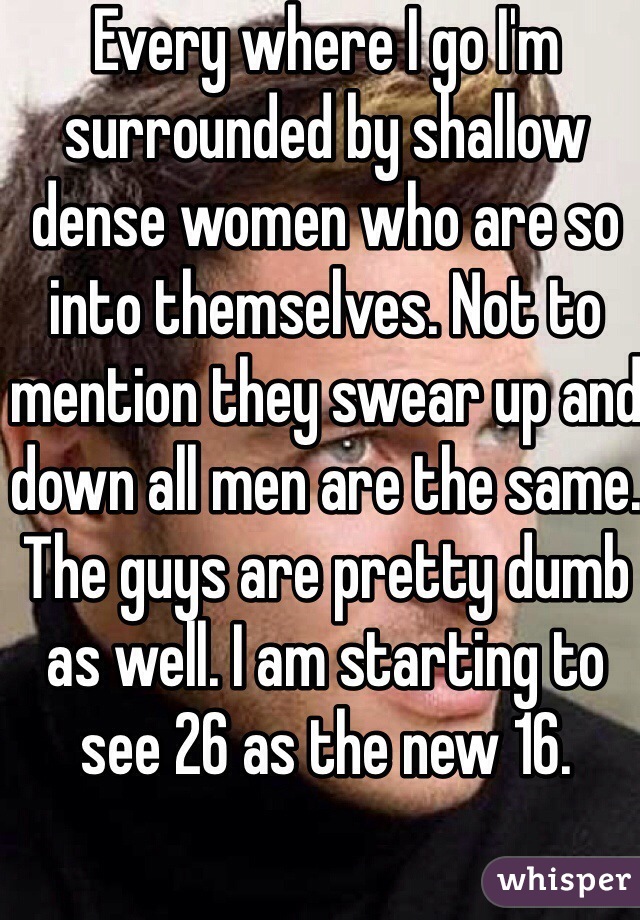 Every where I go I'm surrounded by shallow dense women who are so into themselves. Not to mention they swear up and down all men are the same. The guys are pretty dumb as well. I am starting to see 26 as the new 16. 