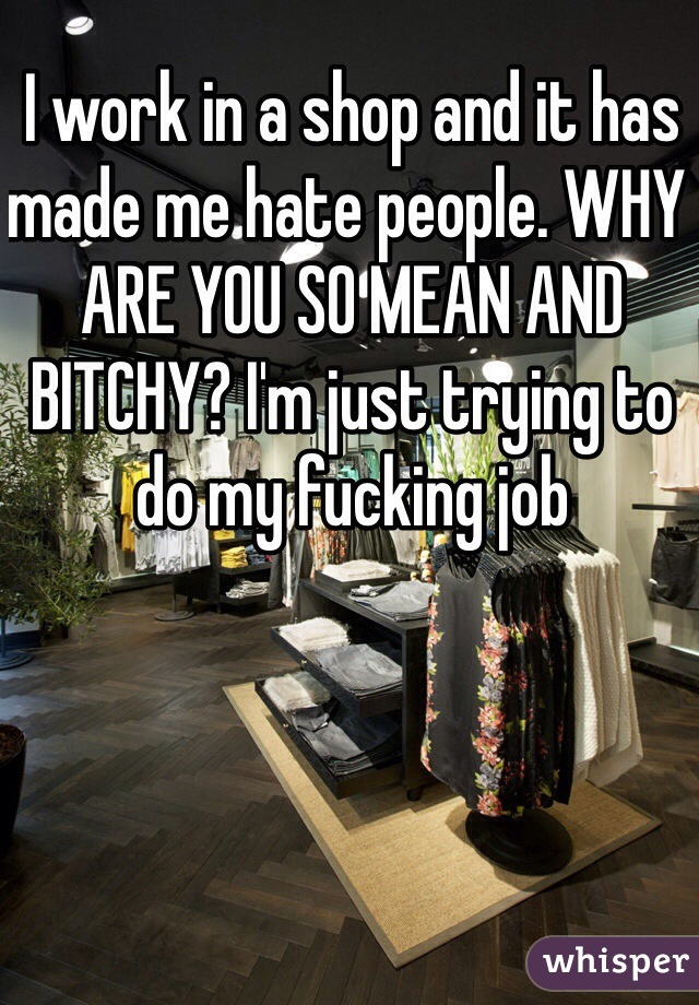 I work in a shop and it has made me hate people. WHY ARE YOU SO MEAN AND BITCHY? I'm just trying to do my fucking job