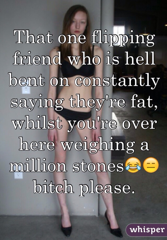 That one flipping friend who is hell bent on constantly saying they're fat, whilst you're over here weighing a million stones😂😑bitch please.