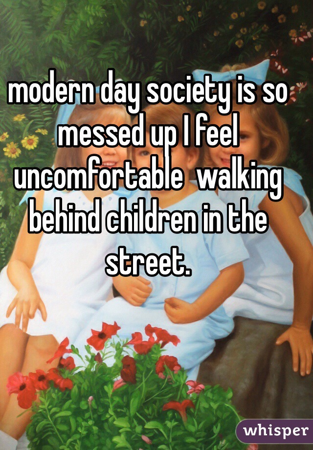 modern day society is so messed up I feel uncomfortable  walking behind children in the street.