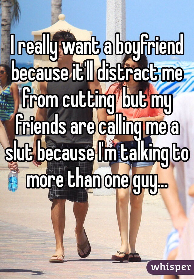 I really want a boyfriend because it'll distract me from cutting  but my friends are calling me a slut because I'm talking to more than one guy...