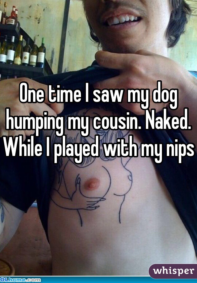 One time I saw my dog humping my cousin. Naked. While I played with my nips