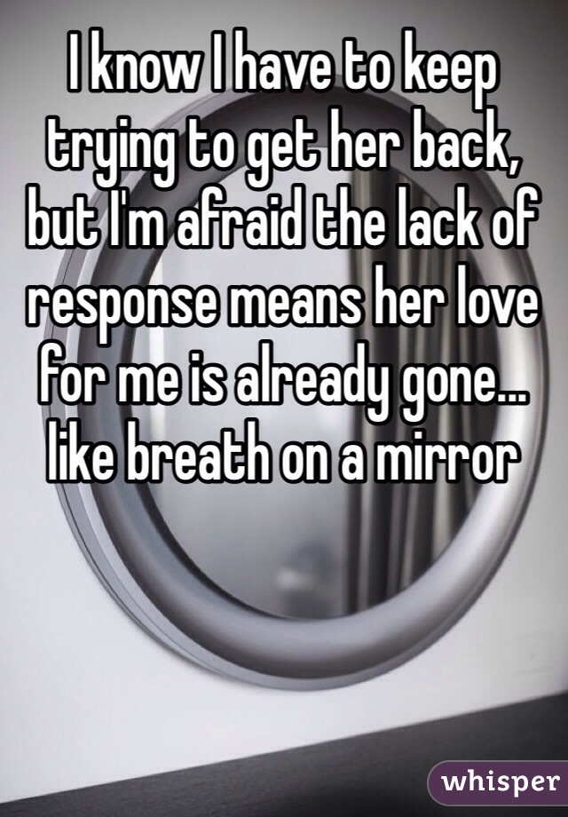 I know I have to keep trying to get her back, but I'm afraid the lack of response means her love for me is already gone... like breath on a mirror