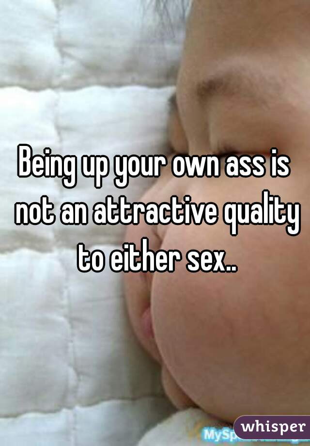 Being up your own ass is not an attractive quality to either sex..