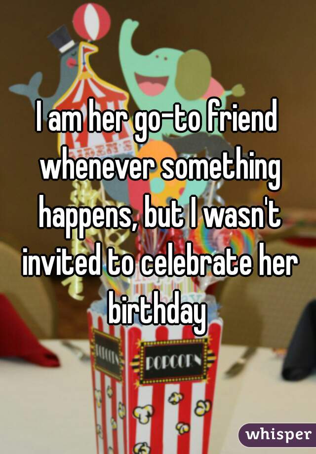 I am her go-to friend whenever something happens, but I wasn't invited to celebrate her birthday 