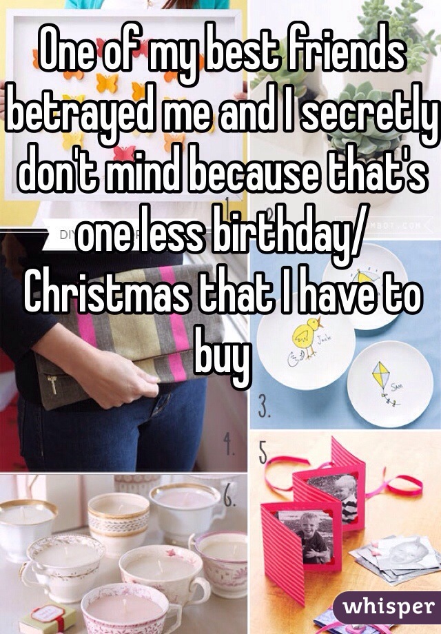 One of my best friends betrayed me and I secretly don't mind because that's one less birthday/Christmas that I have to buy 