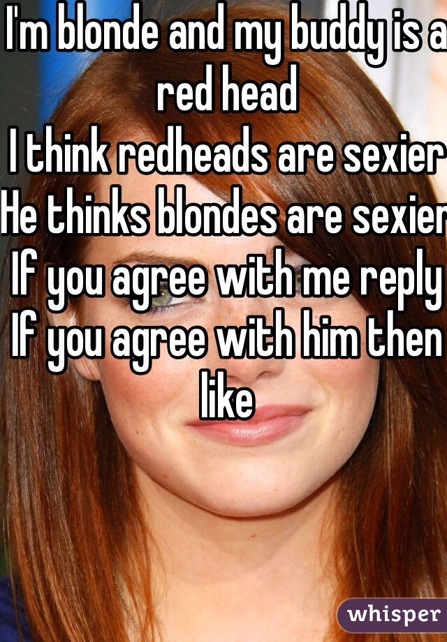 I'm blonde and my buddy is a red head
I think redheads are sexier
He thinks blondes are sexier 
If you agree with me reply
If you agree with him then like 