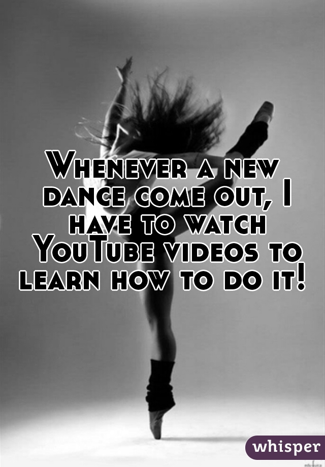 Whenever a new dance come out, I have to watch YouTube videos to learn how to do it! 